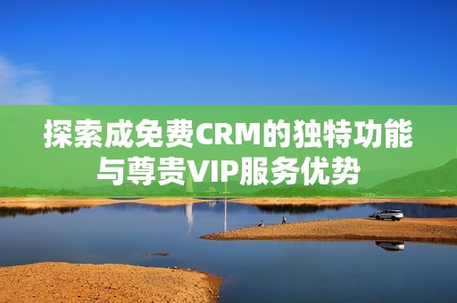 探索成免费CRM的独特功能与尊贵VIP服务优势